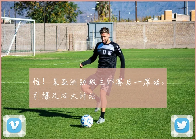 惊！某亚洲劲旅主帅赛后一席话，引爆足坛大讨论