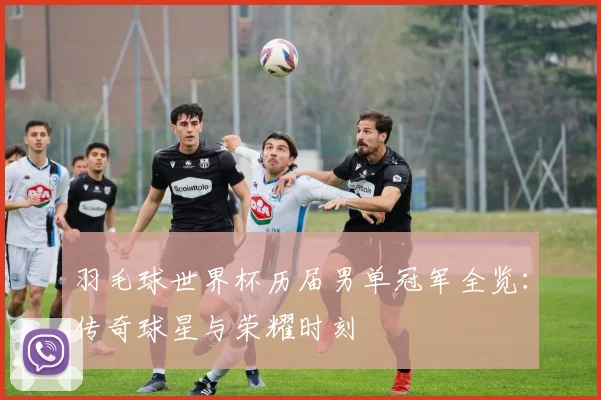 羽毛球世界杯历届男单冠军全览：传奇球星与荣耀时刻