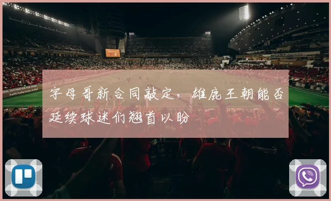 字母哥新合同敲定，雄鹿王朝能否延续球迷们翘首以盼