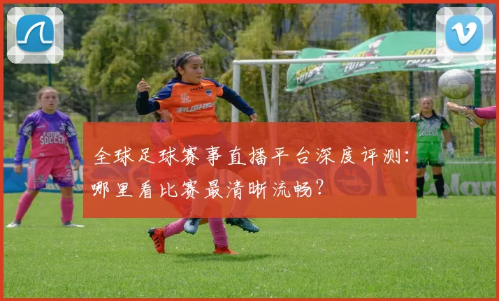 全球足球赛事直播平台深度评测：哪里看比赛最清晰流畅？