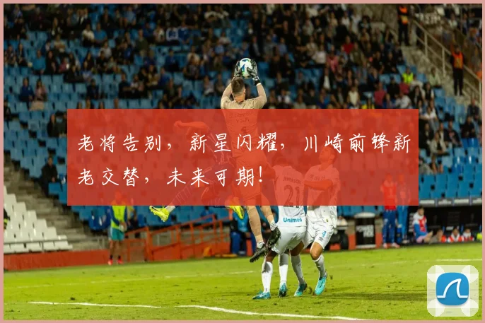 老将告别，新星闪耀，川崎前锋新老交替，未来可期！