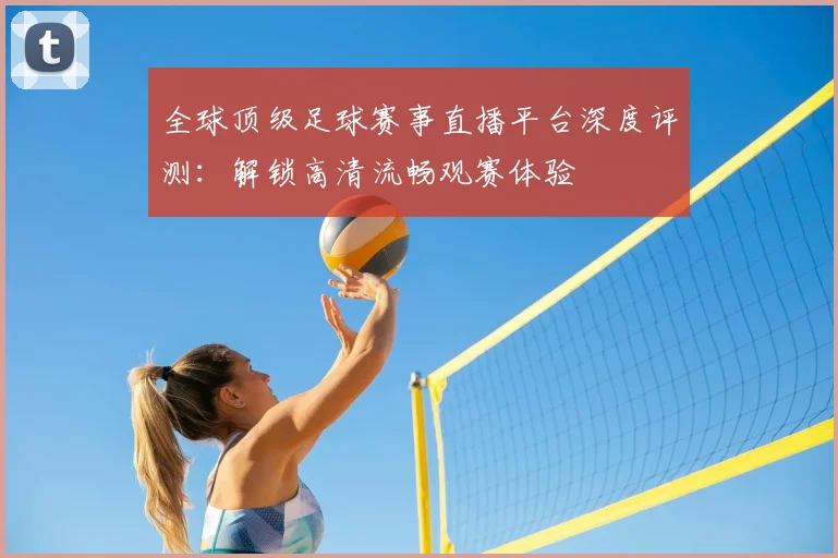 全球顶级足球赛事直播平台深度评测:解锁高清流畅观赛体验