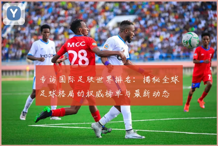 专访国际足联世界排名：揭秘全球足球格局的权威榜单与最新动态