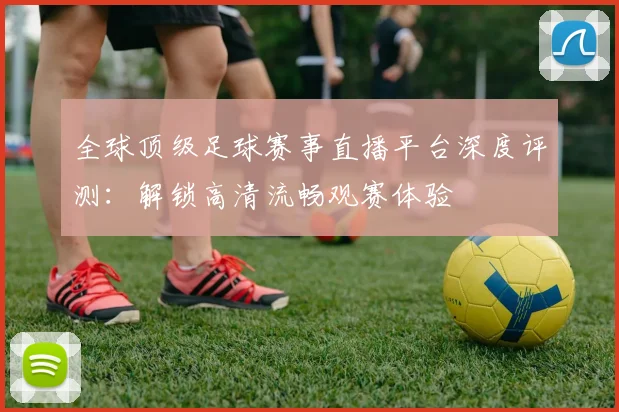全球顶级足球赛事直播平台深度评测：解锁高清流畅观赛体验