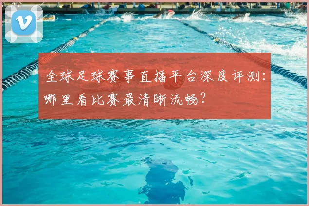 全球足球赛事直播平台深度评测：哪里看比赛最清晰流畅？