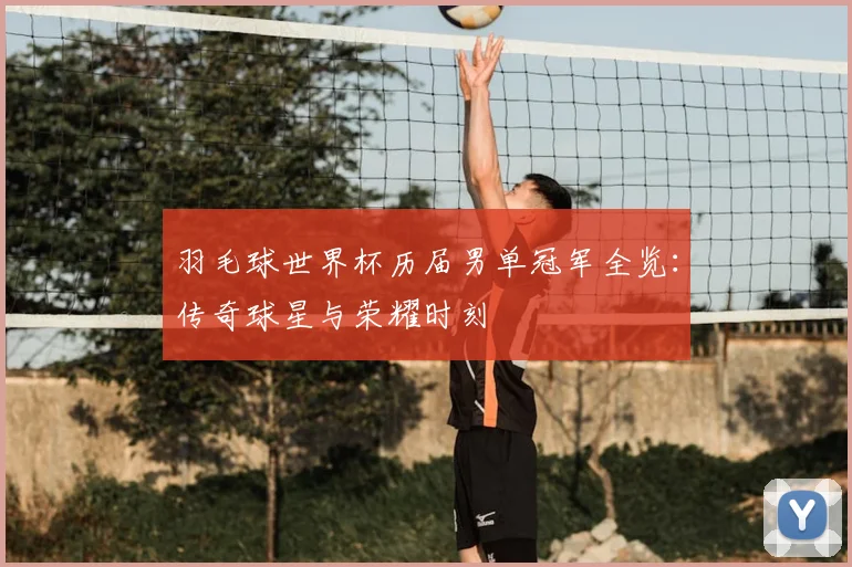 羽毛球世界杯历届男单冠军全览：传奇球星与荣耀时刻